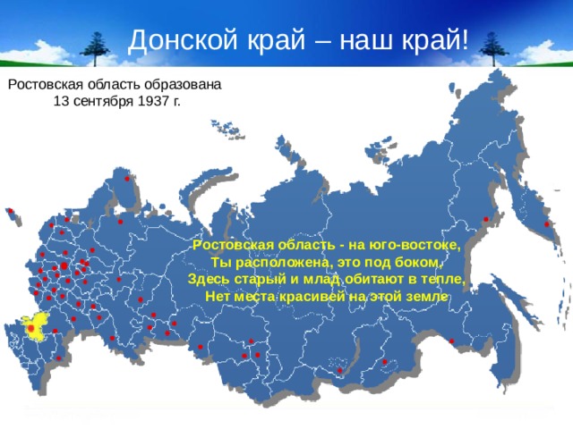 Донской край – наш край! Ростовская область образована 13 сентября 1937 г. Ростовская область - на юго-востоке, Ты расположена, это под боком, Здесь старый и млад обитают в тепле, Нет места красивей на этой земле