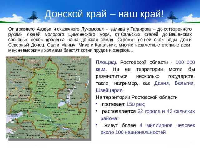 Донской край – наш край! От древнего Азовья и сказочного Лукоморья – залива у Таганрога – до сотворенного руками людей молодого Цимлянского моря, от Сальских степей до Вешенских сосновых лесов пролегла наша донская земля. Стремят по ней свои воды Дон и Северный Донец, Сал и Маныч, Миус и Кагальник, многие незаметные степные реки, меж невысокими холмами блестят сотни прудов и озерков… Площадь  Ростовской области - 100 000 кв.м. На ее территории могли бы разместиться несколько государств, таких, например, как Дания, Бельгия, Швейцария. На территории Ростовской области