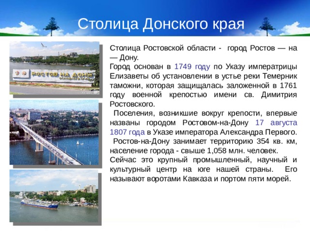 Столица Донского края Столица Ростовской области - город Ростов — на — Дону. Город основан в 1749 году по Указу императрицы Елизаветы об установлении в устье реки Темерник таможни, которая защищалась заложенной в 1761 году военной крепостью имени св. Димитрия Ростовского.  Поселения, возникшие вокруг крепости, впервые названы городом Ростовом-на-Дону 17 августа 1807 года  в Указе императора Александра Первого.  Ростов-на-Дону занимает территорию 354 кв. км, население города - свыше 1,058 млн. человек. Сейчас это крупный промышленный, научный и культурный центр на юге нашей страны. Его называют воротами Кавказа и портом пяти морей.