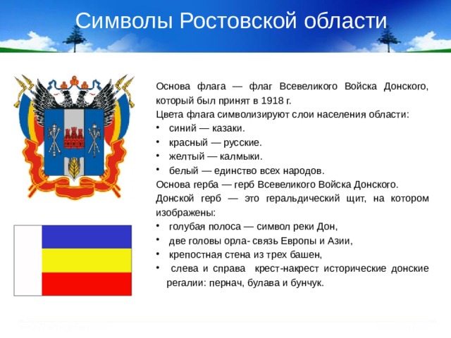 Символы Ростовской области Основа флага — флаг Всевеликого Войска Донского, который был принят в 1918 г. Цвета флага символизируют слои населения области:  синий — казаки.  красный — русские.  желтый — калмыки.  белый — единство всех народов. Основа герба — герб Всевеликого Войска Донского. Донской герб — это геральдический щит, на котором изображены: