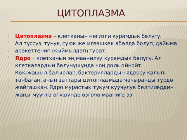 Цитоплазма Цитоплазма  – клетканын негизги курамдык бөлүгү . Ал түссүз , тунук , суюк же илээшкек абалда болуп , дайыма аракеттенип ( кыймылдап ) турат . Ядро  – клетканын эң маанилүү курамдык бөлүгү . Ал клеткалардын бөлүнүшүндө чоң роль ойнойт . Көк - жашыл балырлар , бактериялардын ядросу калып - танбаган , анын заттары цитоплазмада чачыранды түрдө жайгашкан . Ядро мурастык тукум куучулук белгилердин жаңы муунга өтүшүндө өзгөчө мааниге ээ . 