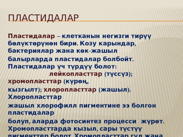 Пластидалар Пластидалар  – клетканын негизги тирүү бөлүктөрүнөн бири . Козу карындар , бактериялар жана көк - жашыл балырларда пластидалар болбойт . Пластидалар үч түрдүү болот : лейкопласттар  ( түссүз ); хромопласттар  ( күрөң , кызгылт ); хлоропласттар  ( жашыл ). Хлоропласттар жашыл хлорофилл пигментине ээ болгон пластидалар болуп , аларда фотосинтез процесси жүрөт . Хромопласттарда кызыл , сары түстүү пигменттер болот . Хромопласттар гүл жана мөмөлөргө түс берет . Лейкопласттар түссүз пластидалар . Аларда уулуу заттар сакталат 
