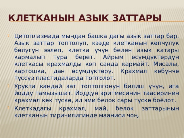 Клетканын азык заттары Цитоплазмада мындан башка дагы азык заттар бар. Азык заттар топтолуп, кээде клетканын көпчүлүк бөлүгүн ээлеп, клетка үчүн белен азык катары кармалып тура берет. Айрым өсүмдүктөрдүн клеткасы крахмалды көп санда кармайт. Мисалы, картошка, дан өсүмдүктөрү. Крахмал көбүнчө түссүз пластидаларда топтолот. Урукта кандай зат топтолгонун билиш үчүн, ага йодду тамызышат. Йоддун эритмесинин таасиринен крахмал көк түскө, ал эми белок сары түскө боёлот. Клеткадагы крахмал, май, белок заттарынын клетканын тиричилигинде мааниси чоң. 