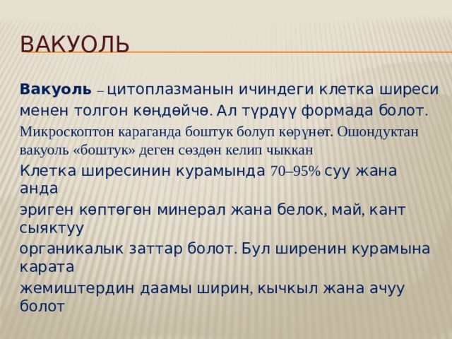 Вакуоль Вакуоль – цитоплазманын ичиндеги клетка ширеси менен толгон көңдөйчө . Ал түрдүү формада болот . Микроскоптон караганда боштук болуп көрүнөт. Ошондуктан вакуоль «боштук» деген сөздөн келип чыккан Клетка ширесинин курамында 70–95% суу жана анда эриген көптөгөн минерал жана белок , май , кант сыяктуу органикалык заттар болот . Бул ширенин курамына карата жемиштердин даамы ширин , кычкыл жана ачуу болот 