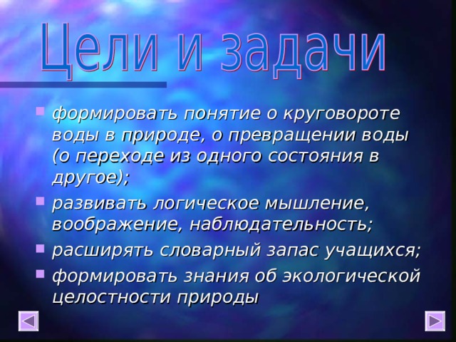 формировать понятие о круговороте воды в природе, о превращении воды   (о переходе из одного состояния в другое); развивать логическое мышление, воображение, наблюдательность; расширять словарный запас учащихся; формировать знания об экологической целостности природы  