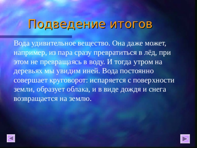 Подведение итогов   Вода удивительное вещество. Она даже может, например, из пара сразу превратиться в лёд, при этом не превращаясь в воду. И тогда утром на деревьях мы увидим иней. Вода постоянно совершает круговорот: испаряется с поверхности земли, образует облака, и в виде дождя и снега возвращается на землю. 