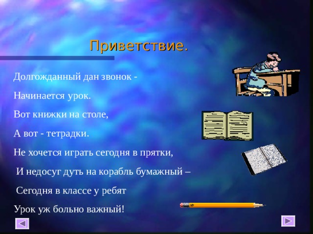 Приветствие. Долгожданный дан звонок - Начинается урок. Вот книжки на столе, А вот - тетрадки. Не хочется играть сегодня в прятки,  И недосуг дуть на корабль бумажный –  Сегодня в классе у ребят Урок уж больно важный! 