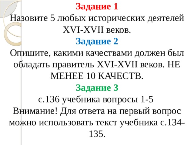 Задание 1  Назовите 5 любых исторических деятелей XVI-XVII веков.  Задание 2  Опишите, какими качествами должен был обладать правитель XVI-XVII веков. НЕ МЕНЕЕ 10 КАЧЕСТВ.  Задание 3  с.136 учебника вопросы 1-5  Внимание! Для ответа на первый вопрос можно использовать текст учебника с.134-135. 