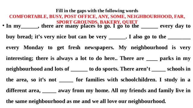 Fill in the gaps with the following words  COMFORTABLE, BUSY, POST OFFICE, ANY, SOME, NEIGHBOURHOOD, FAR, SPORT GROUNDS, BAKERY, QUIET In my______, there are many places to go. I go to the ______ every day to buy bread; it’s very nice but can be very ______. I also go to the ________ every Monday to get fresh newspapers. My neighbourhood is very interesting; there is always a lot to do here.. There are ____ parks in my neighbourhood and lots of ______ to do sports. There aren’t _____ schools in the area, so it’s not _____ for families with schoolchildren. I study in a different area, _____ away from my home. All my friends and family live in the same neighbourhood as me and we all love our neighbourhood. 