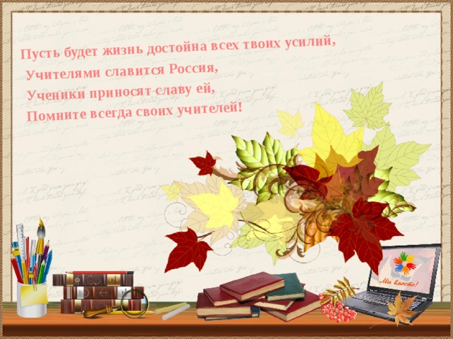  Пусть будет жизнь достойна всех твоих усилий,  Учителями славится Россия,  Ученики приносят славу ей,  Помните всегда своих учителей!  