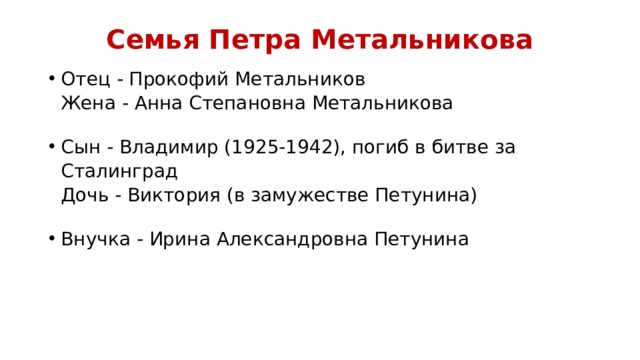 Семья Петра Метальникова   Отец - Прокофий Метальников  Жена - Анна Степановна Метальникова Сын - Владимир (1925-1942), погиб в битве за Сталинград  Дочь - Виктория (в замужестве Петунина) Внучка - Ирина Александровна Петунина 