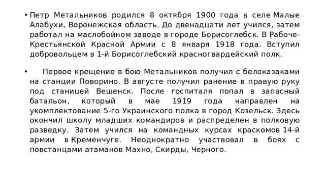 Петр Метальников родился 8 октября 1900 года в селе Малые Алабухи, Воронежская область. До двенадцати лет учился, затем работал на маслобойном заводе в городе Борисоглебск. В Рабоче-Крестьянской Красной Армии с 8 января 1918 года. Вступил добровольцем в 1-й Борисоглебский красногвардейский полк.       Первое крещение в бою Метальников получил с белоказаками на станции Поворино. В августе получил ранение в правую руку под станицей Вешенск. После госпиталя попал в запасный батальон, который в мае 1919 года направлен на укомплектование 5-го Украинского полка в город Козельск. Здесь окончил школу младших командиров и распределен в полковую разведку. Затем учился на командных курсах краскомов 14-й армии в Кременчуге. Неоднократно участвовал в боях с повстанцами атаманов Махно, Скирды, Черного. 