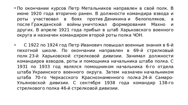 По окончании курсов Петр Метальников направлен в свой полк. В июне 1920 года вторично ранен. В должности командира взвода и роты участвовал в боях против Деникина и белополяков, а после Гражданской войны уничтожал формирования Махно и других. В апреле 1921 года прибыл в штаб Харьковского военного округа и назначен командиром второй роты полка ЧОН.       С 1922 по 1924 год Петр Иванович повышал военные знания в 6-й пехотной школе. По окончании направлен в 69-й стрелковый полк 23-й Харьковской стрелковой дивизии. Занимал должности командиров взводов, роты и помощника начальника штаба полка. С 1931 по 1933 год являлся помощником начальника 6-го отдела штаба Украинского военного округа. Затем назначен начальником штаба 70-го Черкасского Краснознаменного полка 24-й Самаро-Ульяновской дивизии. С сентября 1938 года командир 138-го стрелкового полка 46-й стрелковой дивизии. 