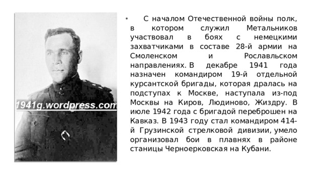       С началом Отечественной войны полк, в котором служил Метальников участвовал в боях с немецкими захватчиками в составе 28-й армии на Смоленском и Рославльском направлениях. В декабре 1941 года назначен командиром 19-й отдельной курсантской бригады, которая дралась на подступах к Москве, наступала из-под Москвы на Киров, Людиново, Жиздру. В июле 1942 года с бригадой переброшен на Кавказ. В 1943 году стал командиром 414-й Грузинской стрелковой дивизии, умело организовал бои в плавнях в районе станицы Черноерковская на Кубани. 