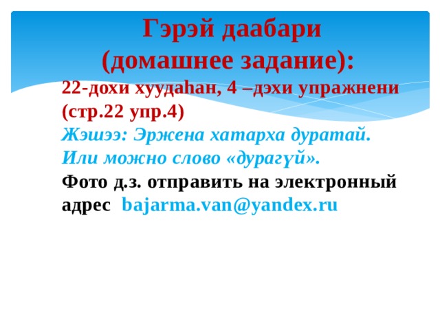 Гэрэй даабари (домашнее задание): 22-дохи хуудаhан, 4 –дэхи упражнени (стр.22 упр.4) Жэшээ: Эржена хатарха дуратай. Или можно слово «дурагүй». Фото д.з. отправить на электронный адрес bajarma.van@yandex.ru  