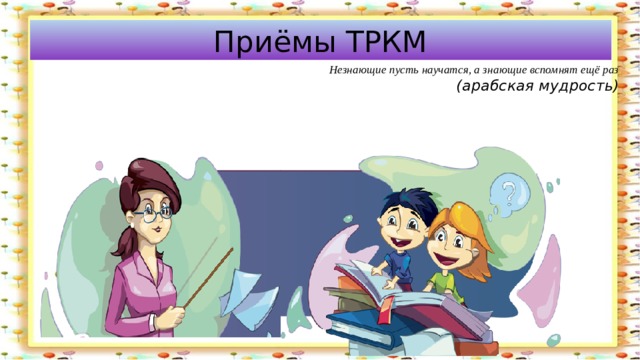 Приёмы ТРКМ  Незнающие пусть научатся, а знающие вспомнят ещё раз  (арабская мудрость) 
