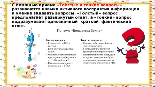 С помощью приема «Толстые и тонкие вопросы» развиваются навыки активного восприятия информации и умение задавать вопросы. «Толстый» вопрос предполагает развернутый ответ, а «тонкий» вопрос подразумевает однозначный  краткий  фактический ответ.   
