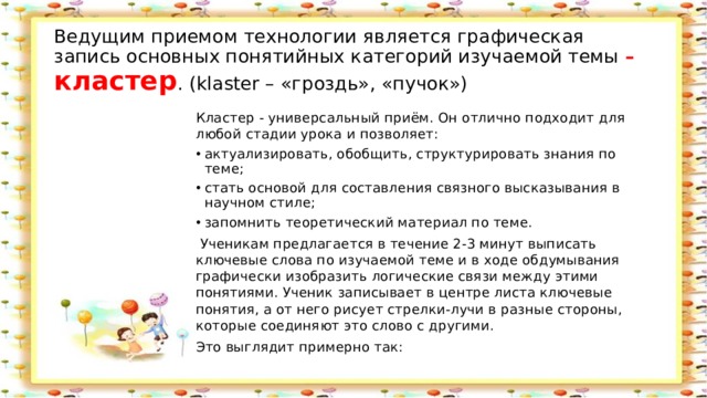 Ведущим приемом технологии является графическая запись основных понятийных категорий изучаемой темы  – кластер . (klaster – «гроздь», «пучок») Кластер - универсальный приём. Он отлично подходит для любой стадии урока и позволяет: актуализировать, обобщить, структурировать знания по теме; стать основой для составления связного высказывания в научном стиле; запомнить теоретический материал по теме.  Ученикам предлагается в течение 2-3 минут выписать ключевые слова по изучаемой теме и в ходе обдумывания графически изобразить логические связи между этими понятиями. Ученик записывает в центре листа ключевые понятия, а от него рисует стрелки-лучи в разные стороны, которые соединяют это слово с другими. Это выглядит примерно так: 