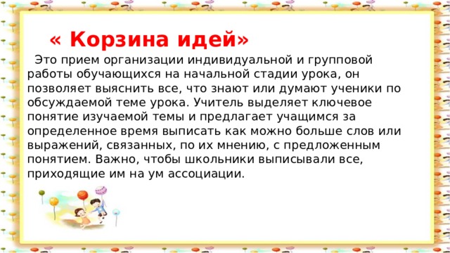  « Корзина идей»  Это прием организации индивидуальной и групповой работы обучающихся на начальной стадии урока, он позволяет выяснить все, что знают или думают ученики по обсуждаемой теме урока. Учитель выделяет ключевое понятие изучаемой темы и предлагает учащимся за определенное время выписать как можно больше слов или выражений, связанных, по их мнению, с предложенным понятием. Важно, чтобы школьники выписывали все, приходящие им на ум ассоциации. 