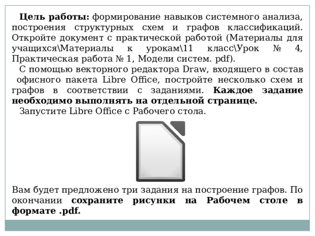 Цель работы:   формирование навыков системного анализа, построения структурных схем и графов классификаций. Откройте документ с практической работой (Материалы для учащихся\Материалы к урокам\11 класс\Урок № 4, Практическая работа № 1, Модели систем. pdf ). С помощью векторного редактора Draw , входящего в состав офисного пакета Libre Office , постройте несколько схем и графов в соответствии с заданиями. Каждое задание необходимо выполнять на отдельной странице. Запустите Libre Office с Рабочего стола. Вам будет предложено три задания на построение графов. По окончании сохраните рисунки на Рабочем столе в формате . pdf .