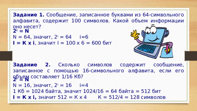 Задание 1. Сообщение, записанное буквами из 64-символьного алфавита, содержит 100 символов. Какой объем информации оно несет? 2 i  = N N = 64, значит, 2 i  = 64 i=6 I = К x i , значит I = 100 x 6 = 600 бит  Задание 2. Сколько символов содержит сообщение, записанное с помощью 16-символьного алфавита, если его объем составляет 1/16 Кб? 2 i  = N N = 16, значит, 2 i  = 16 i=4 1 Кб = 1024 байта, значит 1024/16 = 64 байта = 512 бит I = К x i, значит 512 = К x 4 К = 512/4 = 128 символов 