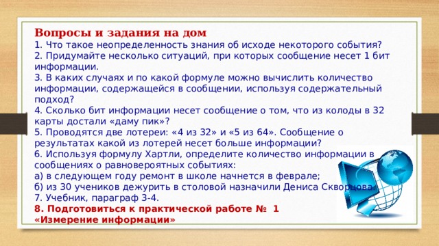 Вопросы и задания на дом  1. Что такое неопределенность знания об исходе некоторого события?  2. Придумайте несколько ситуаций, при которых сообщение несет 1 бит информации.  3. В каких случаях и по какой формуле можно вычислить количество информации, содержащейся в сообщении, используя содержательный подход?  4. Сколько бит информации несет сообщение о том, что из колоды в 32 карты достали «даму пик»?  5. Проводятся две лотереи: «4 из 32» и «5 из 64». Сообщение о результатах какой из лотерей несет больше информации?  6. Используя формулу Хартли, определите количество информации в сообщениях о равновероятных событиях:  а) в следующем году ремонт в школе начнется в феврале;  б) из 30 учеников дежурить в столовой назначили Дениса Скворцова. 7. Учебник, параграф 3-4. 8. Подготовиться к практической работе № 1 «Измерение информации» 