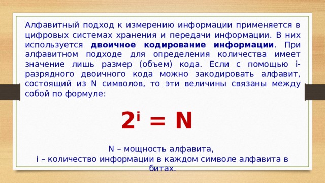 Алфавитный подход к измерению информации применяется в цифровых системах хранения и передачи информации. В них используется двоичное кодирование информации . При алфавитном подходе для определения количества имеет значение лишь размер (объем) кода. Если с помощью i-разрядного двоичного кода можно закодировать алфавит, состоящий из N символов, то эти величины связаны между собой по формуле: 2 i  = N N – мощность алфавита, i – количество информации в каждом символе алфавита в битах. 