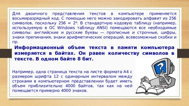Для двоичного представления текстов в компьютере применяется восьмиразрядный код. С помощью него можно закодировать алфавит из 256 символов, поскольку 256 = 2 8 . В стандартную кодовую таблицу (например, используемую в ОС Windows таблицу ANSI) помещаются все необходимые символы: английские и русские буквы — прописные и строчные, цифры, знаки препинания, знаки арифметических операций, всевозможные скобки и пр. Информационный объем текста в памяти компьютера измеряется в байтах. Он равен количеству символов в тексте. В одном байте 8 бит. Например, одна страница текста на листе формата А4 с размером шрифта 12 с одинарным интервалом между строками в компьютерном представлении будет иметь объем приблизительно 4000 байтов, так как на ней помещается примерно 4000 знаков. 