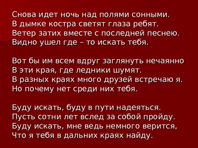 Снова идет ночь над полями сонными. В дымке костра светят глаза ребят. Ветер затих вместе с последней песнею. Видно ушел где – то искать тебя. Вот бы им всем вдруг заглянуть нечаянно В эти края, где ледники шумят. В разных краях много друзей встречаю я. Но почему нет среди них тебя. Буду искать, буду в пути надеяться. Пусть сотни лет вслед за собой пройду. Буду искать, мне ведь немного верится, Что я тебя в дальних краях найду. 