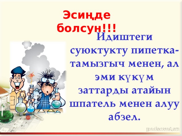 Эсиңде болсун!!!  Идиштеги суюктукту пипетка- тамызгыч менен, ал эми күкүм заттарды атайын шпатель менен алуу абзел. 