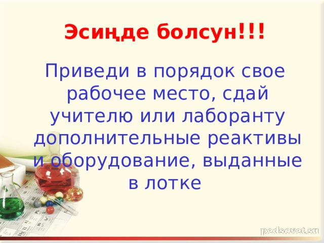  Эсиңде болсун !!!  Приведи в порядок свое рабочее место, сдай учителю или лаборанту дополнительные реактивы и оборудование, выданные в лотке  