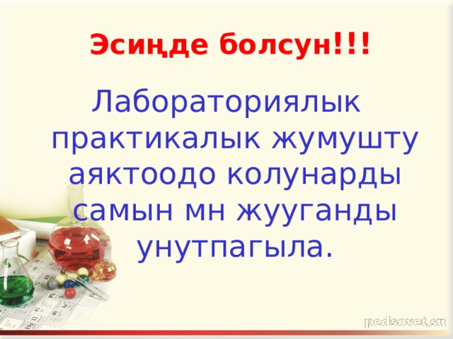  Эсиңде болсун !!! Лабораториялык практикалык жумушту аяктоодо колунарды самын мн жууганды унутпагыла. 