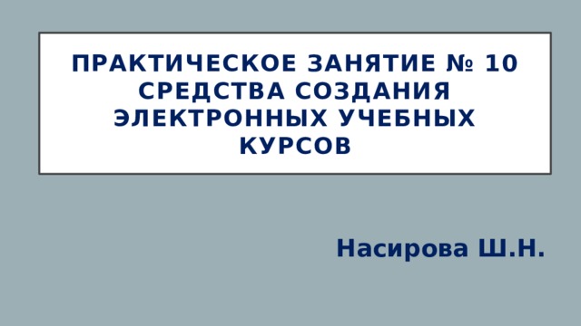 ПРАКТИЧЕСКОЕ ЗАНЯТИЕ № 10  Средства создания электронных учебных курсов Насирова Ш.Н. 