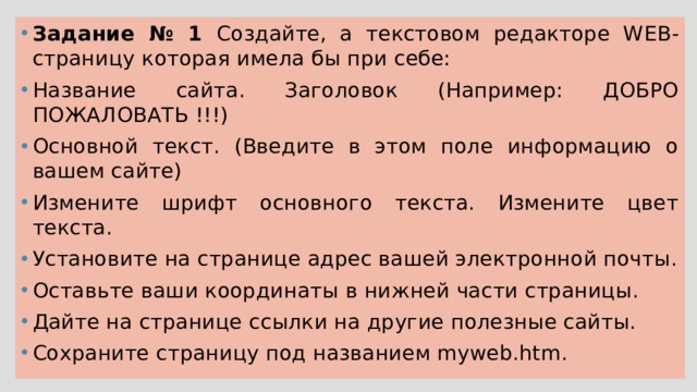 Задание № 1 Создайте, а текстовом редакторе WEB-страницу которая имела бы при себе: Название сайта. Заголовок (Например: ДОБРО ПОЖАЛОВАТЬ !!!) Основной текст. (Введите в этом поле информацию о вашем сайте) Измените шрифт основного текста. Измените цвет текста. Установите на странице адрес вашей электронной почты. Оставьте ваши координаты в нижней части страницы. Дайте на странице ссылки на другие полезные сайты. Сохраните страницу под названием myweb.htm. 