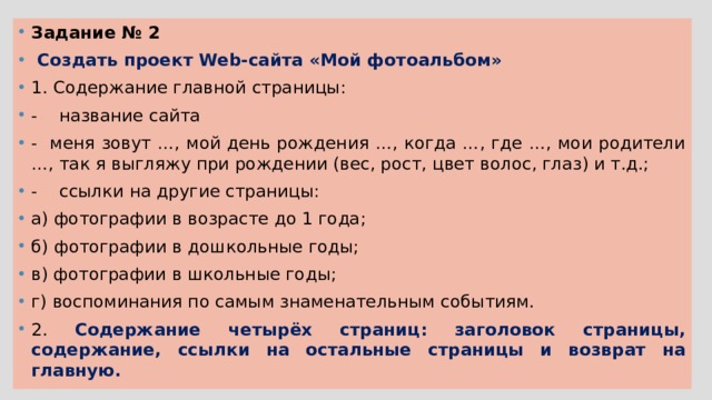 Задание № 2  Создать проект Web-сайта «Мой фотоальбом» 1. Содержание главной страницы: - название сайта - меня зовут …, мой день рождения …, когда …, где …, мои родители …, так я выгляжу при рождении (вес, рост, цвет волос, глаз) и т.д.; - ссылки на другие страницы: а) фотографии в возрасте до 1 года; б) фотографии в дошкольные годы; в) фотографии в школьные годы; г) воспоминания по самым знаменательным событиям. 2. Содержание четырёх страниц: заголовок страницы, содержание, ссылки на остальные страницы и возврат на главную. 