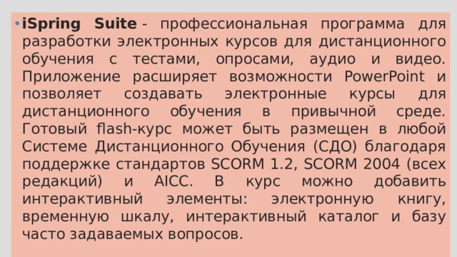 iSpring Suite  - профессиональная программа для разработки электронных курсов для дистанционного обучения с тестами, опросами, аудио и видео. Приложение расширяет возможности PowerPoint и позволяет создавать электронные курсы для дистанционного обучения в привычной среде. Готовый flash-курс может быть размещен в любой Системе Дистанционного Обучения (СДО) благодаря поддержке стандартов SCORM 1.2, SCORM 2004 (всех редакций) и AICC. В курс можно добавить интерактивный элементы: электронную книгу, временную шкалу, интерактивный каталог и базу часто задаваемых вопросов. 