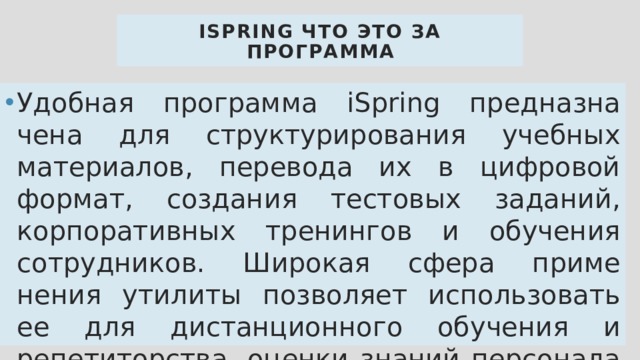 iSpring что это за программа Удобная программа iSpring предназна чена для структурирования учебных материалов, перевода их в цифровой формат, создания тестовых заданий, корпоративных тренингов и обучения сотрудников. Широкая сфера приме нения утилиты позволяет использовать ее для дистанционного обучения и репетиторства, оценки знаний персонала и создания презентаций. 