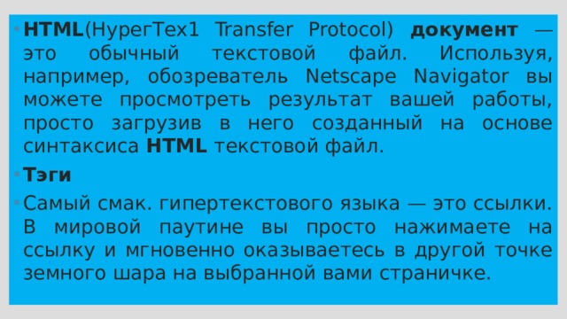 НТМL (НурегТех1 Transfer Protocol) документ — это обычный текстовой файл. Используя, например, обозреватель Netscape Navigator вы можете просмотреть результат вашей работы, просто загрузив в него созданный на основе синтаксиса HTML текстовой файл. Тэги Самый смак. гипертекстового языка — это ссылки. В мировой паутине вы просто нажимаете на ссылку и мгновенно оказываетесь в другой точке земного шара на выбранной вами страничке. 