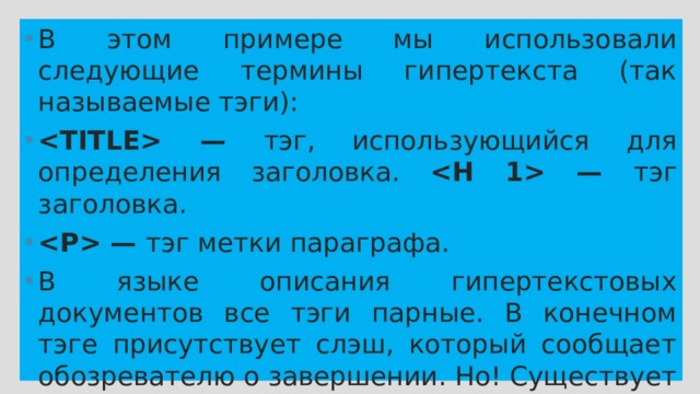 В этом примере мы использовали следующие термины гипертекста (так называемые тэги):  — тэг, использующийся для определения заголовка.  — тэг заголовка.  — тэг метки параграфа. В языке описания гипертекстовых документов все тэги парные. В конечном тэге присутствует слэш, который сообщает обозревателю о завершении. Но! Существует одно исключение из этого правила пар: В природе не существует тэга . 