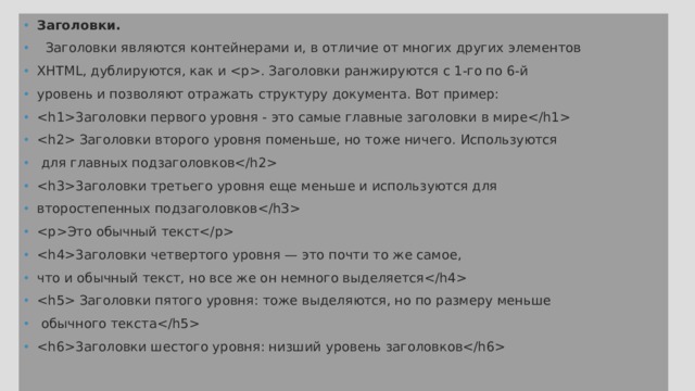 Заголовки.  Заголовки являются контейнерами и, в отличие от многих других элементов XHTML, дублируются, как и . Заголовки ранжируются с 1-го по 6-й уровень и позволяют отражать структуру документа. Вот пример: 3аголовки первого уровня - это самые главные заголовки в мире  Заголовки второго уровня поменьше, но тоже ничего. Используются  для главных подзаголовков 3aголовки третьего уровня еще меньше и используются для второстепенных подзаголовков Это обычный текст 3аголовки четвертого уровня — это почти то же самое, что и обычный текст, но все же он немного выделяется  Заголовки пятого уровня: тоже выделяются, но по размеру меньше  обычного текста 3аголовки шестого уровня: низший уровень заголовков 