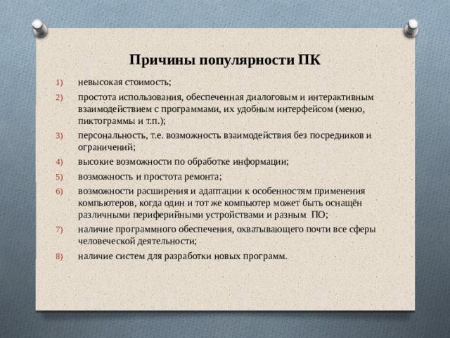 Причины популярности ПК невысокая стоимость; простота использования, обеспеченная диалоговым и интерактивным взаимодействием с программами, их удобным интерфейсом (меню, пиктограммы и т.п.); персональность, т.е. возможность взаимодействия без посредников и ограничений; высокие возможности по обработке информации; возможность и простота ремонта; возможности расширения и адаптации к особенностям применения компьютеров, когда один и тот же компьютер может быть оснащён различными периферийными устройствами и разным ПО; наличие программного обеспечения, охватывающего почти все сферы человеческой деятельности; наличие систем для разработки новых программ. 