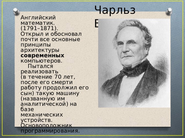 Чарльз Беббидж Английский математик. (1791–1871). Открыл и обосновал почти все основные принципы архитектуры современных компьютеров.  Пытался реализовать (в течение 70 лет, после его смерти работу продолжил его сын) такую машину (названную им аналитической) на базе механических устройств. Основоположник программирования. 