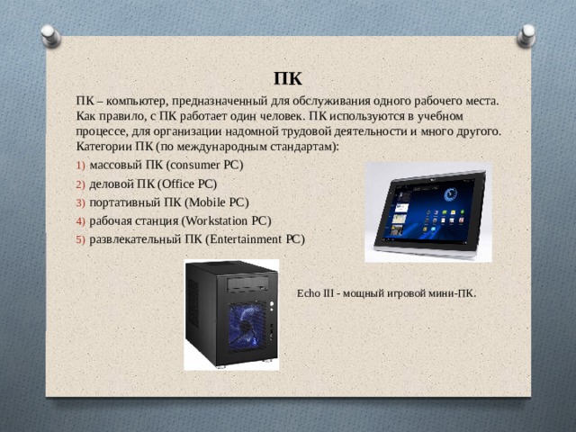 ПК ПК – компьютер, предназначенный для обслуживания одного рабочего места. Как правило, с ПК работает один человек. ПК используются в учебном процессе, для организации надомной трудовой деятельности и много другого. Категории ПК (по международным стандартам): массовый ПК (consumer PC) деловой ПК (Office PC) портативный ПК (Mobile PC) рабочая станция (Workstation PC) развлекательный ПК (Entertainment PC) Echo III - мощный игровой мини-ПК. 