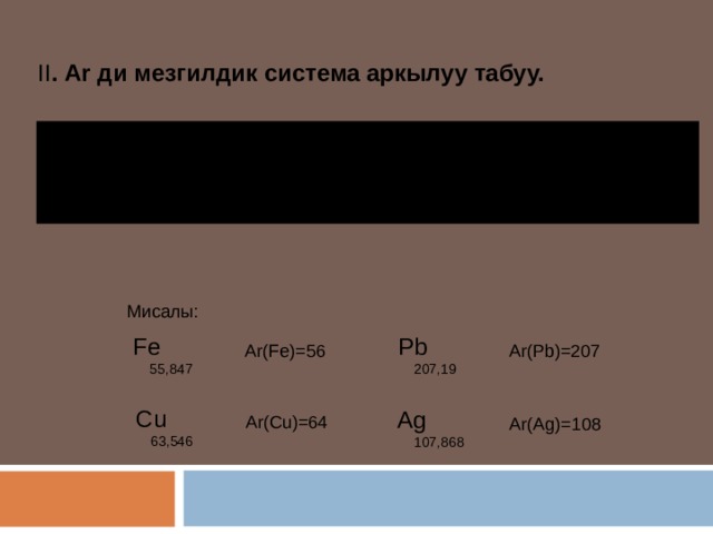 II . Ar ди мезгилдик система аркылуу табуу.   - эгер үтүрдөн кийинки сан 5 тен кичине болсо, сан өзгөрүүсүз калтырылат.  - эгер үтүрдөн кийинки сан 5 тен чоң болсо, 1 сан кошулуп жазылат. Мисалы: Fe Pb Ar(Fe)=56 Ar(Pb)=207 55,847 207,19 Cu Ag Ar(Cu)=64 Ar(Ag)=108 63,546 107,868 