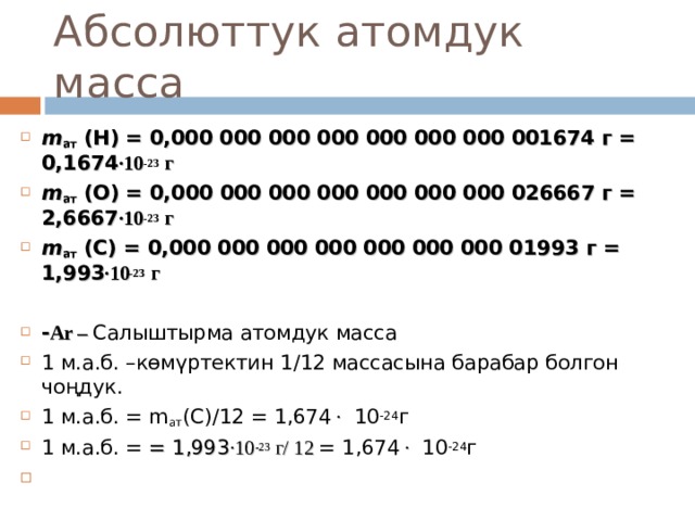 Абсолюттук атомдук масса m ат  (Н) = 0,000 000 000 000 000 000 000 001674 г = 0,1674 ∙10 -23 г m ат  (О) = 0,000 000 000 000 000 000 000 026667 г = 2,6667 ∙10 -23 г m ат  ( C ) = 0,000 000 000 000 000 000 000 01993 г = 1,993 ∙10 -23 г  - Ar – Салыштырма атомдук масса 1 м.а.б. –көмүртектин 1 / 12 массасына барабар болгон чоңдук. 1 м.а.б. = m ат (C)/12 = 1,674 ∙  1 0 -24 г 1 м.а.б. = = 1,993 ∙10 -23 г/ 12 = 1,674 ∙  1 0 -24 г       