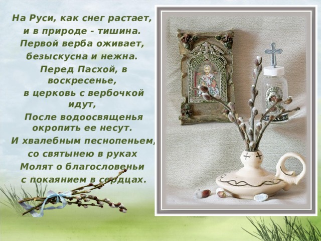 На Руси, как снег растает, и в природе - тишина. Первой верба оживает, безыскусна и нежна. Перед Пасхой, в воскресенье, в церковь с вербочкой идут, После водоосвященья окропить ее несут. И хвалебным песнопеньем, со святынею в руках Молят о благословеньи с покаянием в сердцах.