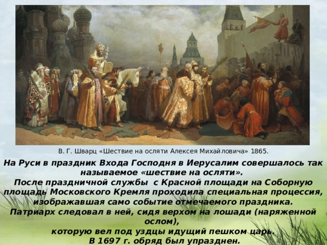 В. Г. Шварц «Шествие на осляти Алексея Михайловича» 1865. На Руси в праздник Входа Господня в Иерусалим совершалось так называемое «шествие на осляти». После праздничной службы с Красной площади на Соборную площадь Московского Кремля проходила специальная процессия,  изображавшая само событие отмечаемого праздника. Патриарх следовал в ней, сидя верхом на лошади (наряженной ослом), которую вел под уздцы идущий пешком царь.  В 1697 г. обряд был упразднен.