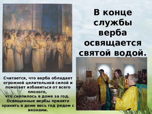 В конце службы верба освящается святой водой.  Считается, что верба обладает огромной целительной силой и помогает избавиться от всего плохого, что скопилось в доме за год. Освященные вербы принято хранить в доме весь год рядом с иконами.