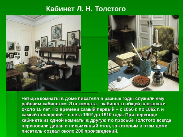 Кабинет Л. Н. Толстого Четыре комнаты в доме писателя в разные годы служили ему рабочим кабинетом. Эта комната – кабинет в общей сложности около 15 лет. По времени самый первый – с 1856 г. по 1862 г. и самый последний – с лета 1902 до 1910 года. При переводе кабинета из одной комнаты в другую по просьбе Толстого всегда переносили диван и письменный стол, за которым в этом доме писатель создал около 200 произведений. 