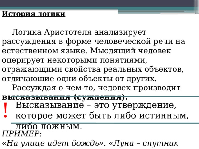История логики Логика Аристотеля анализирует рассуждения в форме человеческой речи на естественном языке. Мыслящий человек оперирует некоторыми понятиями, отражающими свойства реальных объектов, отличающие одни объекты от других. Рассуждая о чем-то, человек производит высказывания (суждения). ! Высказывание – это утверждение, которое может быть либо истинным, либо ложным. ПРИМЕР: «На улице идет дождь». «Луна – спутник Земли». 